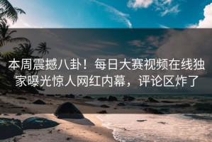 本周震撼八卦！每日大赛视频在线独家曝光惊人网红内幕，评论区炸了