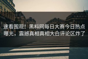 速看围观！黑料网每日大赛今日热点曝光，震撼真相真相大白评论区炸了