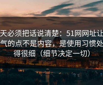 今天必须把话说清楚：51网网址让我服气的点不是内容，是使用习惯处理得很细（细节决定一切）
