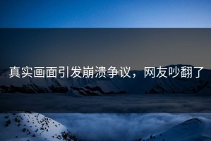 真实画面引发崩溃争议，网友吵翻了