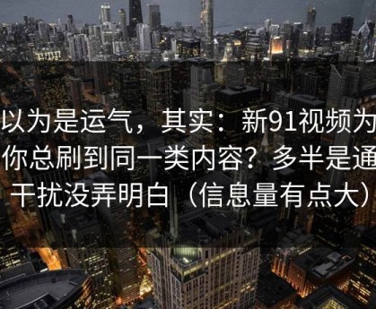 你以为是运气，其实：新91视频为什么你总刷到同一类内容？多半是通知干扰没弄明白（信息量有点大）