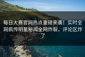 每日大赛官网热点重磅来袭！实时全网疯传明星秘闻全网炸裂，评论区炸了