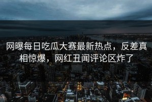 网曝每日吃瓜大赛最新热点，反差真相惊爆，网红丑闻评论区炸了