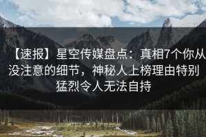 【速报】星空传媒盘点：真相7个你从没注意的细节，神秘人上榜理由特别猛烈令人无法自持