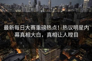 最新每日大赛重磅热点！热议明星内幕真相大白，真相让人瞠目