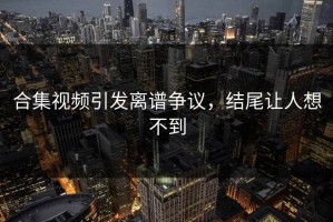 合集视频引发离谱争议，结尾让人想不到