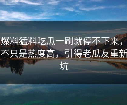 91爆料猛料吃瓜一刷就停不下来，这次不只是热度高，引得老瓜友重新回坑