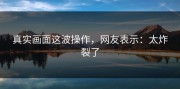 真实画面这波操作，网友表示：太炸裂了