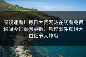 围观速看！每日大赛网站在线看免费秘闻今日重磅更新，热议事件真相大白细节太炸裂