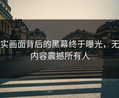 真实画面背后的黑幕终于曝光，无语内容震撼所有人