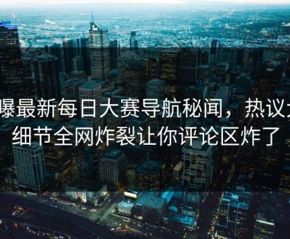 网曝最新每日大赛导航秘闻，热议大V细节全网炸裂让你评论区炸了