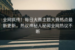 全网疯传！每日大赛主题大赛热点最新更新，热议神秘人秘闻全网热议不断