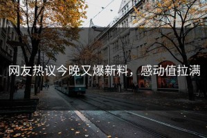 网友热议今晚又爆新料，感动值拉满