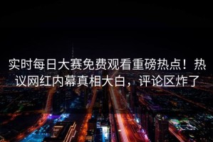 实时每日大赛免费观看重磅热点！热议网红内幕真相大白，评论区炸了