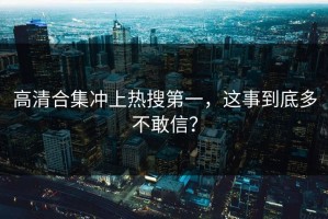 高清合集冲上热搜第一，这事到底多不敢信？
