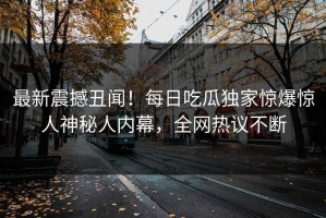 最新震撼丑闻！每日吃瓜独家惊爆惊人神秘人内幕，全网热议不断