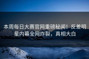 本周每日大赛官网重磅秘闻！反差明星内幕全网炸裂，真相大白