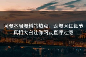网曝本周爆料站热点，劲爆网红细节真相大白让你网友直呼过瘾
