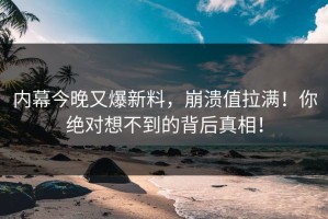 内幕今晚又爆新料，崩溃值拉满！你绝对想不到的背后真相！