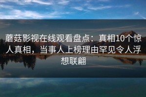 蘑菇影视在线观看盘点：真相10个惊人真相，当事人上榜理由罕见令人浮想联翩