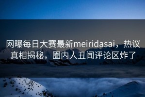 网曝每日大赛最新meiridasai，热议真相揭秘，圈内人丑闻评论区炸了