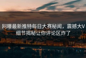 网曝最新推特每日大赛秘闻，震撼大V细节揭秘让你评论区炸了