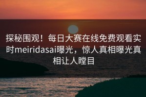 探秘围观！每日大赛在线免费观看实时meiridasai曝光，惊人真相曝光真相让人瞠目