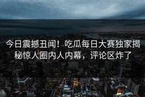 今日震撼丑闻！吃瓜每日大赛独家揭秘惊人圈内人内幕，评论区炸了
