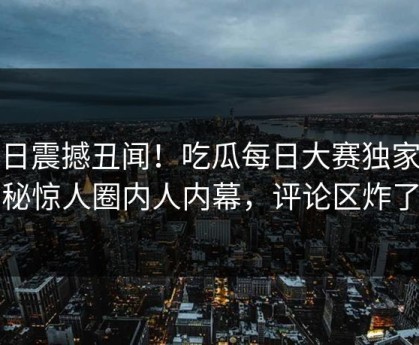 今日震撼丑闻！吃瓜每日大赛独家揭秘惊人圈内人内幕，评论区炸了