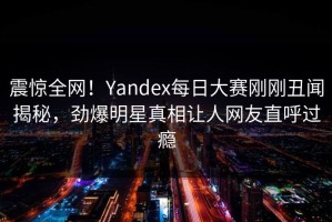 震惊全网！Yandex每日大赛刚刚丑闻揭秘，劲爆明星真相让人网友直呼过瘾