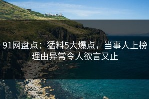 91网盘点：猛料5大爆点，当事人上榜理由异常令人欲言又止