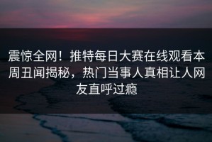 震惊全网！推特每日大赛在线观看本周丑闻揭秘，热门当事人真相让人网友直呼过瘾