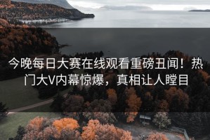 今晚每日大赛在线观看重磅丑闻！热门大V内幕惊爆，真相让人瞠目