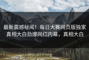 最新震撼秘闻！每日大赛网页版独家真相大白劲爆网红内幕，真相大白