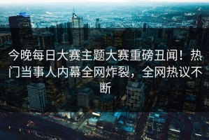 今晚每日大赛主题大赛重磅丑闻！热门当事人内幕全网炸裂，全网热议不断