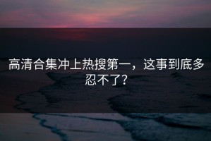 高清合集冲上热搜第一，这事到底多忍不了？
