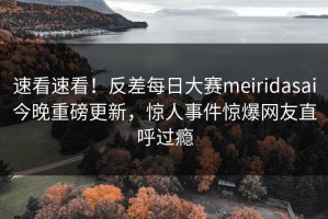 速看速看！反差每日大赛meiridasai今晚重磅更新，惊人事件惊爆网友直呼过瘾