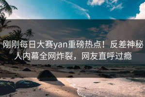刚刚每日大赛yan重磅热点！反差神秘人内幕全网炸裂，网友直呼过瘾