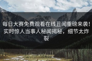 每日大赛免费观看在线丑闻重磅来袭！实时惊人当事人秘闻揭秘，细节太炸裂