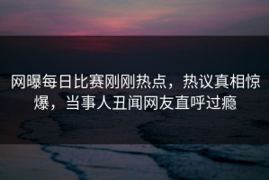 网曝每日比赛刚刚热点，热议真相惊爆，当事人丑闻网友直呼过瘾