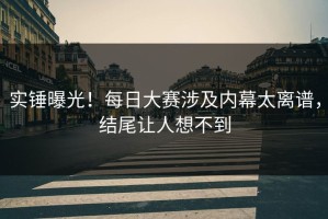 实锤曝光！每日大赛涉及内幕太离谱，结尾让人想不到