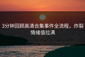 3分钟回顾高清合集事件全流程，炸裂情绪值拉满