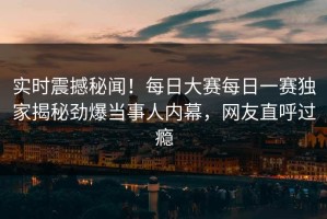 实时震撼秘闻！每日大赛每日一赛独家揭秘劲爆当事人内幕，网友直呼过瘾