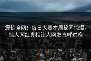 震惊全网！每日大赛本周秘闻惊爆，惊人网红真相让人网友直呼过瘾