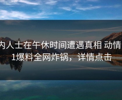 业内人士在午休时间遭遇真相 动情，51爆料全网炸锅，详情点击