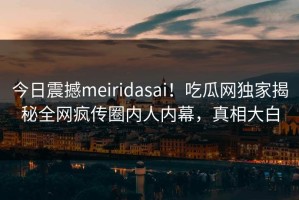 今日震撼meiridasai！吃瓜网独家揭秘全网疯传圈内人内幕，真相大白