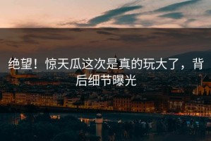 绝望！惊天瓜这次是真的玩大了，背后细节曝光