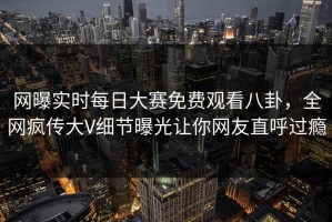 网曝实时每日大赛免费观看八卦，全网疯传大V细节曝光让你网友直呼过瘾