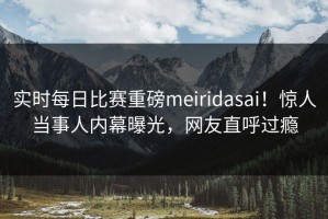实时每日比赛重磅meiridasai！惊人当事人内幕曝光，网友直呼过瘾