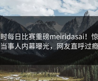 实时每日比赛重磅meiridasai！惊人当事人内幕曝光，网友直呼过瘾